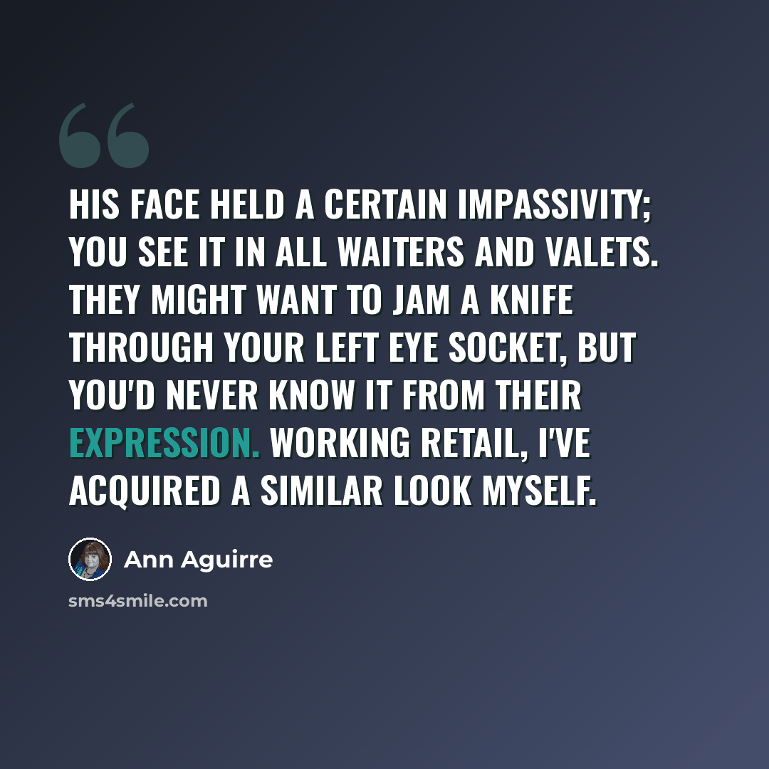 “His face held a certain impassivity; you see it in all waiters and valets. They might want to jam a knife through your left eye socket, but you'd never know it from their expression. Working retail, I've acquired a similar look myself.” quote by Ann Aguirre