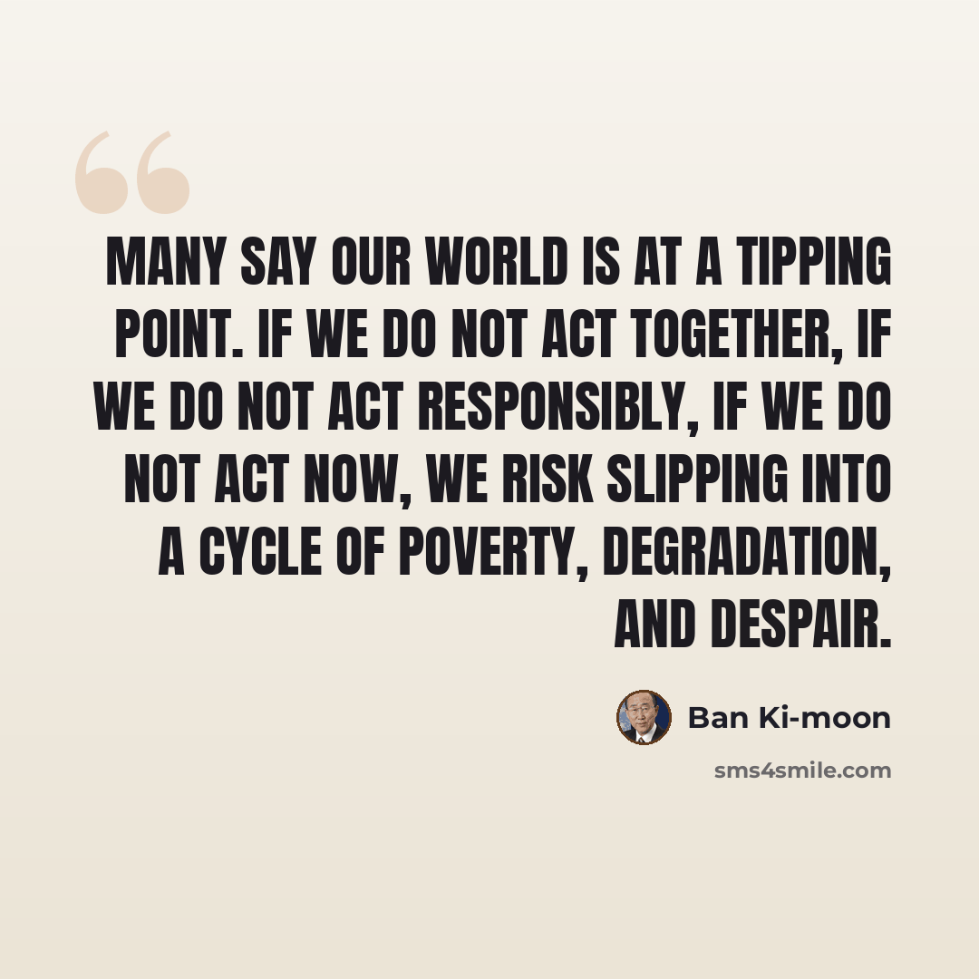 “Many say our world is at a tipping point. If we do not act together, if we do not act responsibly, if we do not act now, we risk slipping into a cycle of poverty, degradation, and despair.” quote by Ban Ki-moon