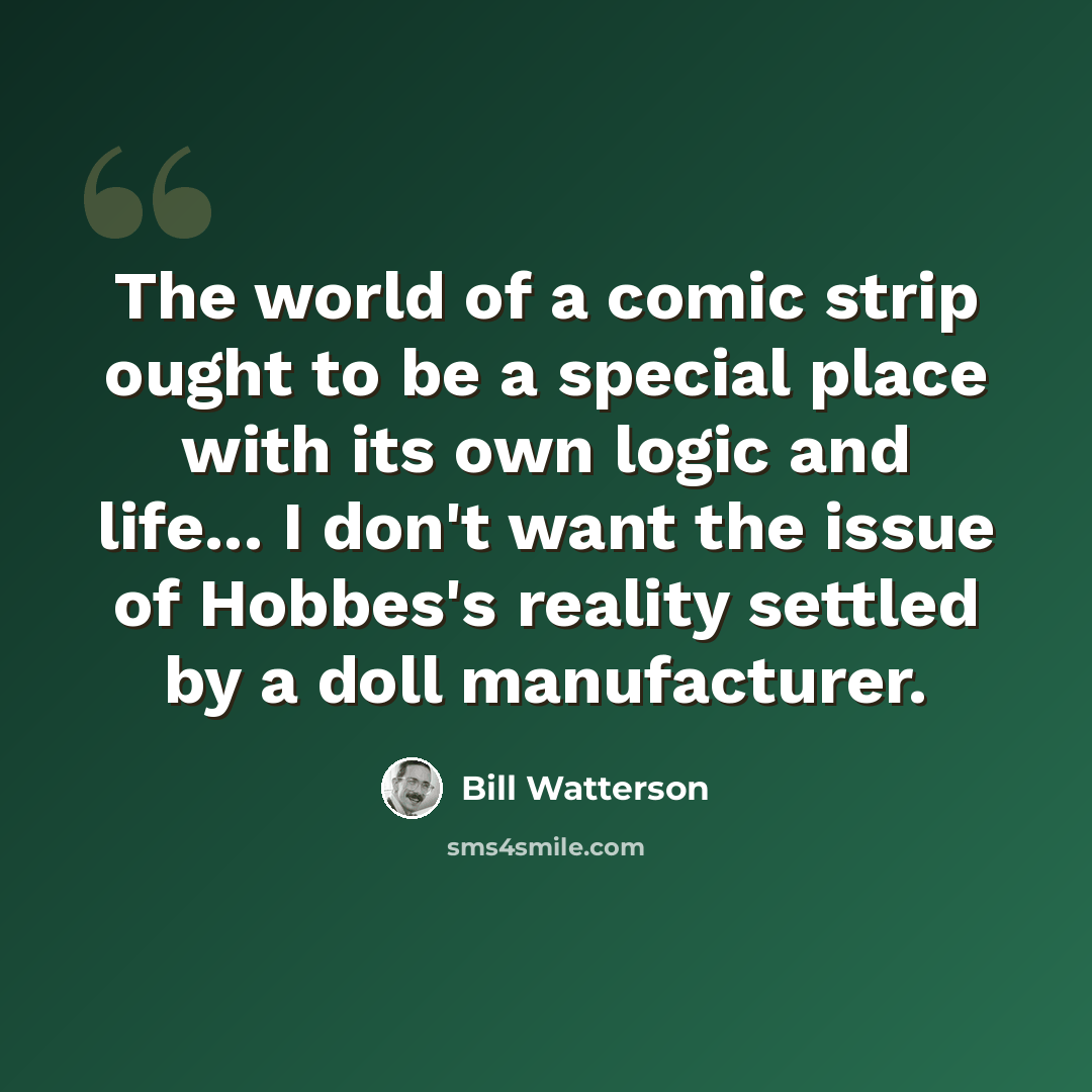 “The world of a comic strip ought to be a special place with its own logic and life... I don't want the issue of Hobbes's reality settled by a doll manufacturer.” quote by Bill Watterson
