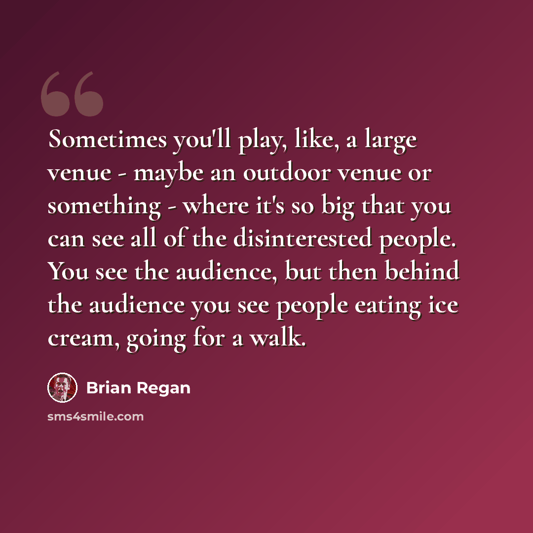 “Sometimes you'll play, like, a large venue - maybe an outdoor venue or something - where it's so big that you can see all of the disinterested people. You see the audience, but then behind the audience you see people eating ice cream, going for a walk.” quote by Brian Regan