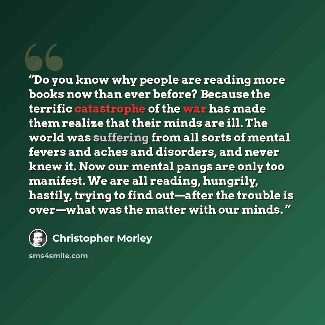 “Do you know why people are reading more books now than ever before? Because the terrific catastrophe of the war has made them realize that their minds are ill. The world was suffering from all sorts of mental fevers and aches and disorders, and never knew it. Now our mental pangs are only too…” quote by Christopher Morley