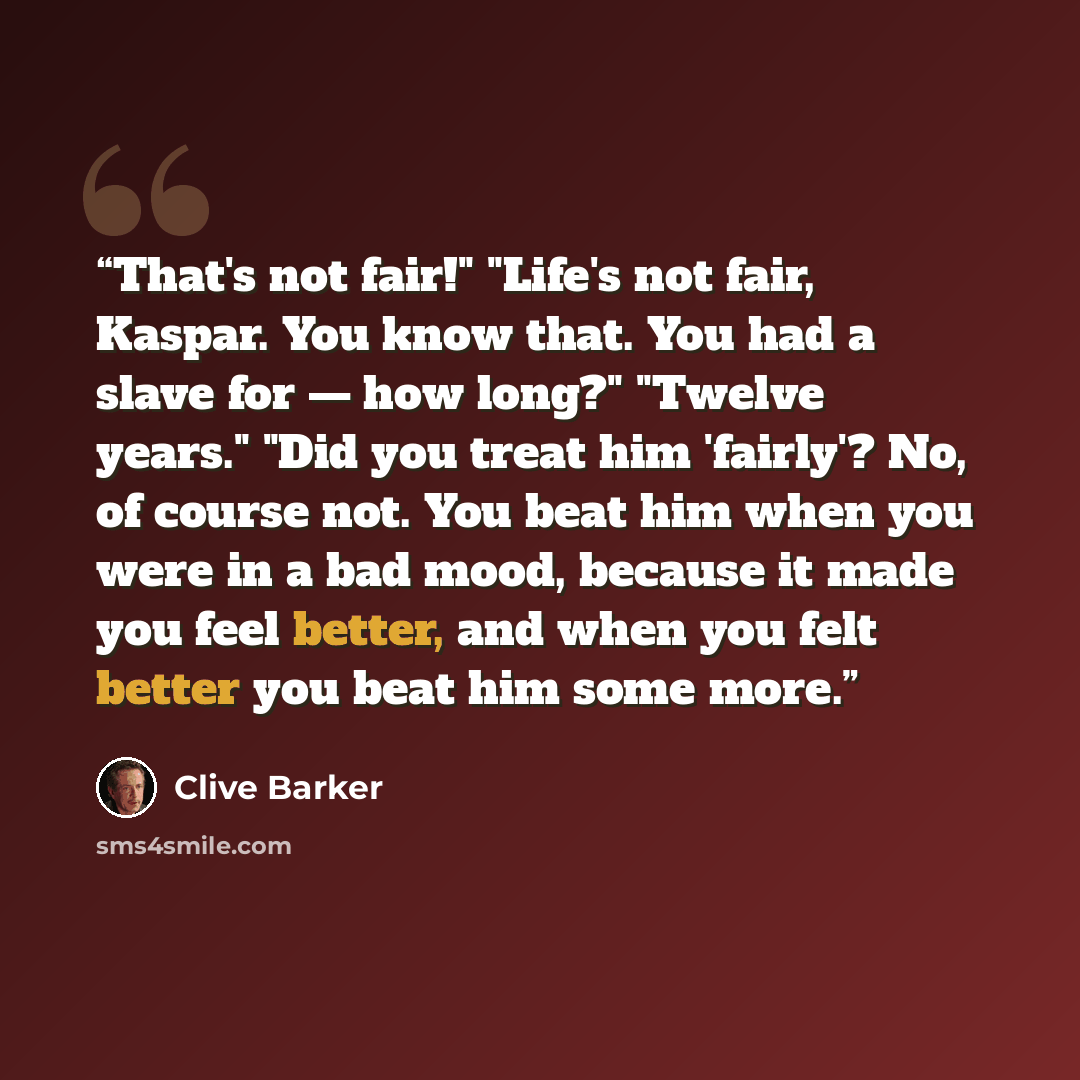“That's not fair!" "Life's not fair, Kaspar. You know that. You had a slave for — how long?" "Twelve years." "Did you treat him 'fairly'? No, of course not. You beat him when you were in a bad mood, because it made you feel better, and when you felt better you beat him some more.” quote by Clive Barker