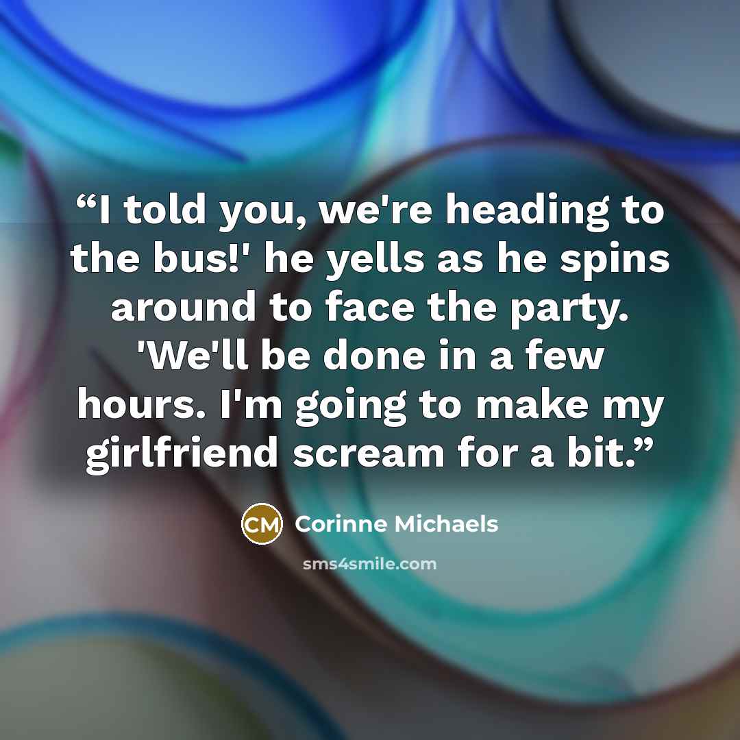 “I told you, we're heading to the bus!' he yells as he spins around to face the party. 'We'll be done in a few hours. I'm going to make my girlfriend scream for a bit.” quote by Corinne Michaels