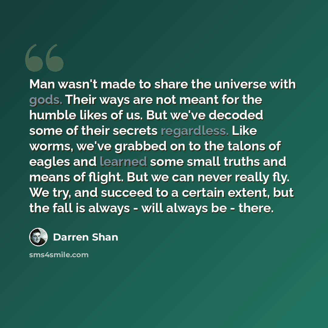 “Man wasn't made to share the universe with gods. Their ways are not meant for the humble likes of us. But we've decoded some of their secrets regardless. Like worms, we've grabbed on to the talons of eagles and learned some small truths and means of flight. But we can never really fly. We try, and…” quote by Darren Shan