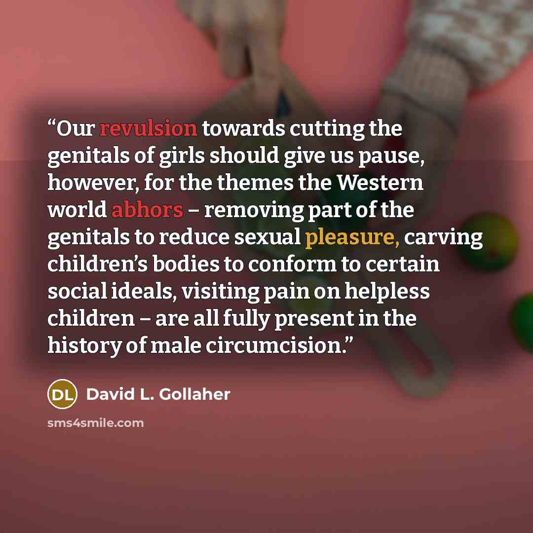 “Our revulsion towards cutting the genitals of girls should give us pause, however, for the themes the Western world abhors – removing part of the genitals to reduce sexual pleasure, carving children’s bodies to conform to certain social ideals, visiting pain on helpless children – are all fully…” quote by David L. Gollaher