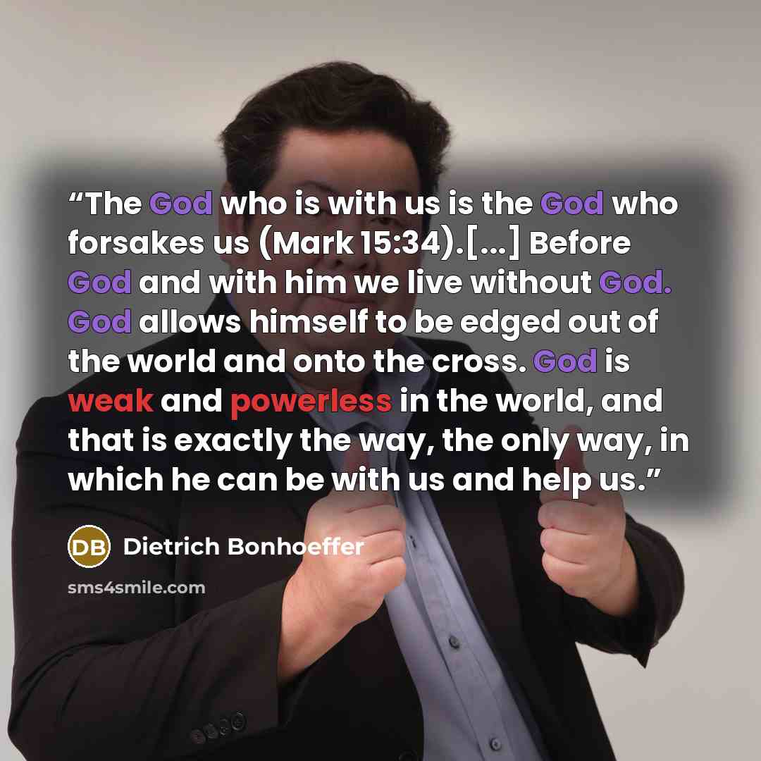 “The God who is with us is the God who forsakes us (Mark 15:34).[...] Before God and with him we live without God. God allows himself to be edged out of the world and onto the cross. God is weak and powerless in the world, and that is exactly the way, the only way, in which he can be with us and…” quote by Dietrich Bonhoeffer