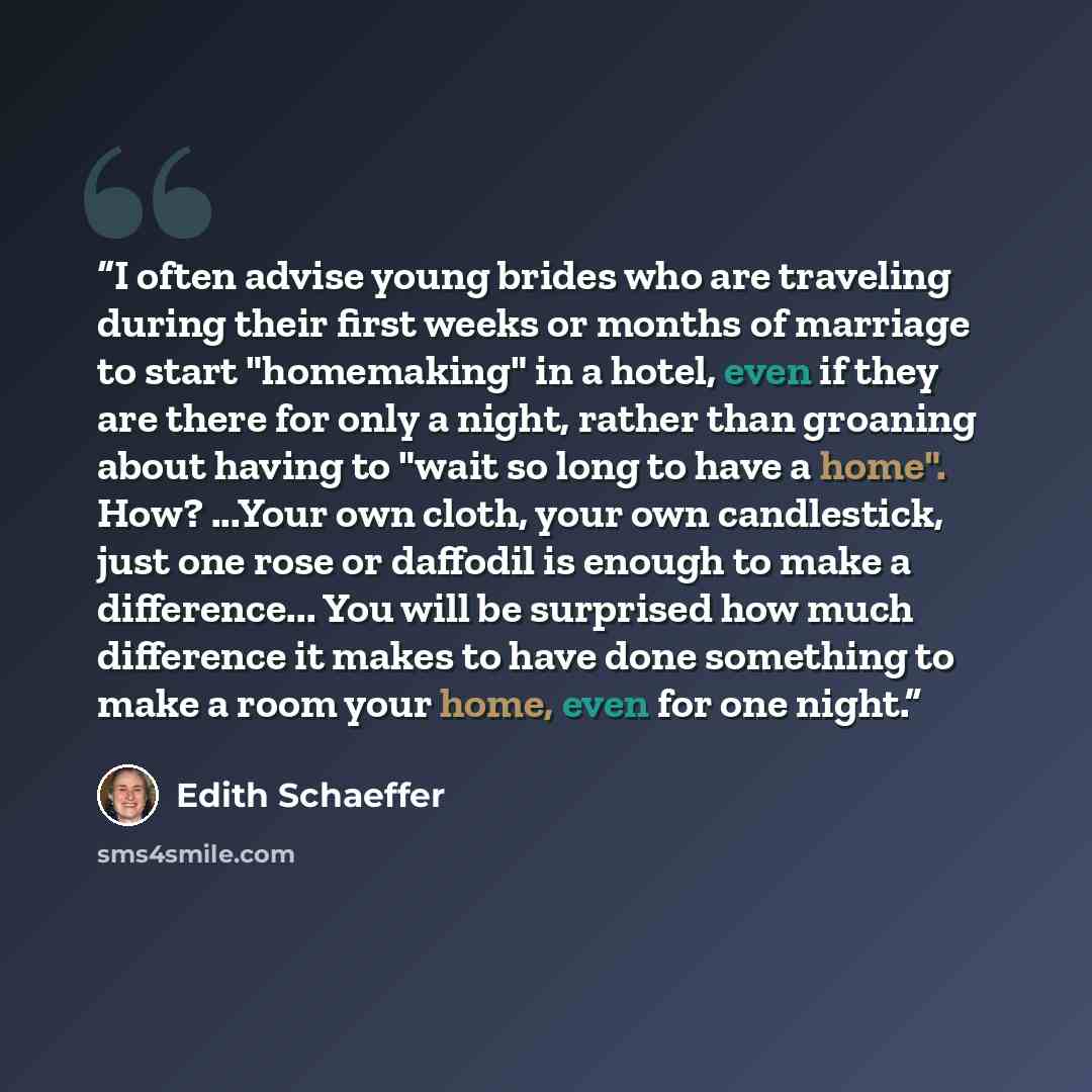 “I often advise young brides who are traveling during their first weeks or months of marriage to start "homemaking" in a hotel, even if they are there for only a night, rather than groaning about having to "wait so long to have a home". How? ...Your own cloth, your own candlestick, just one rose or…” quote by Edith Schaeffer