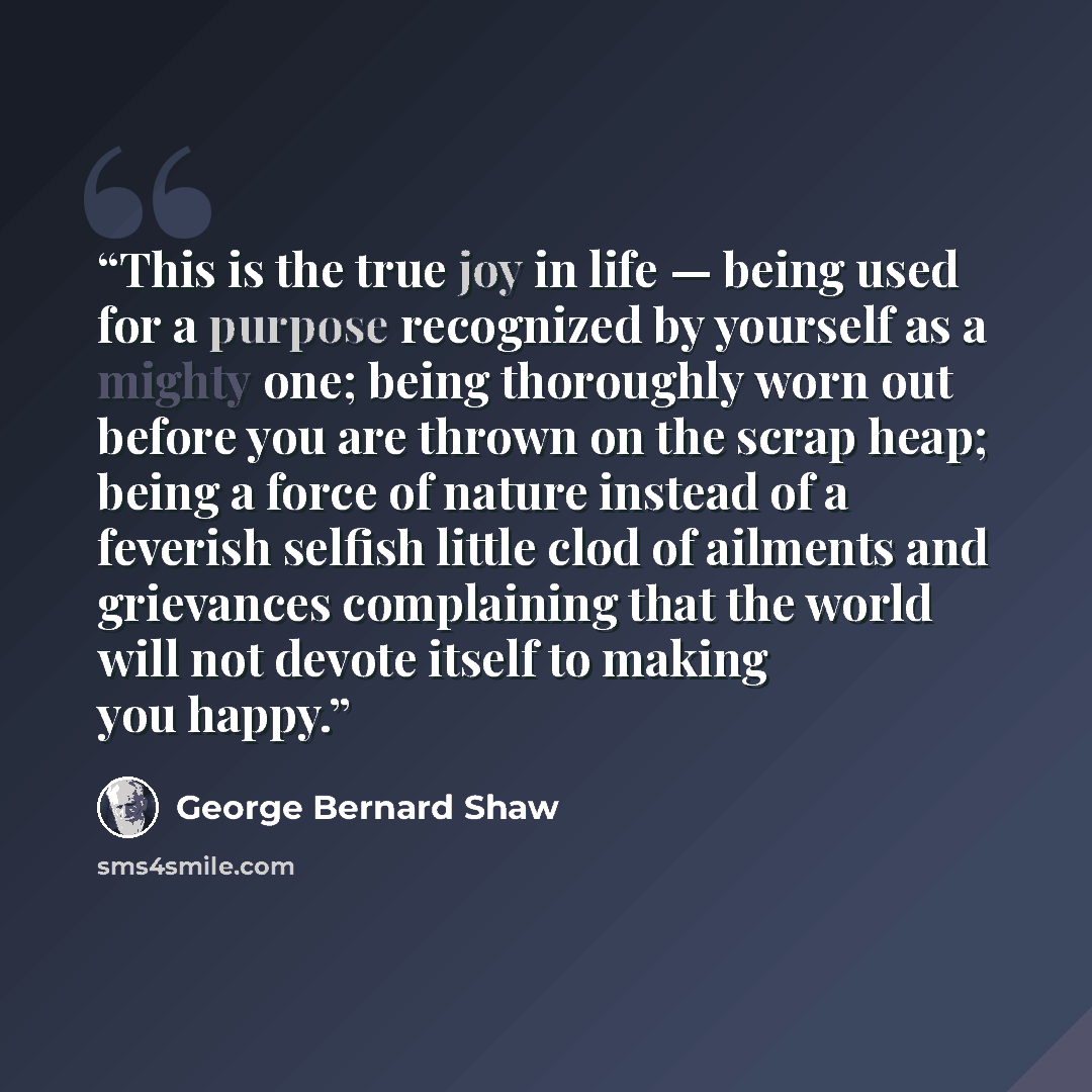 “This is the true joy in life — being used for a purpose recognized by yourself as a mighty one; being thoroughly worn out before you are thrown on the scrap heap; being a force of nature instead of a feverish selfish little clod of ailments and grievances complaining that the world will not devote…” quote by George Bernard Shaw