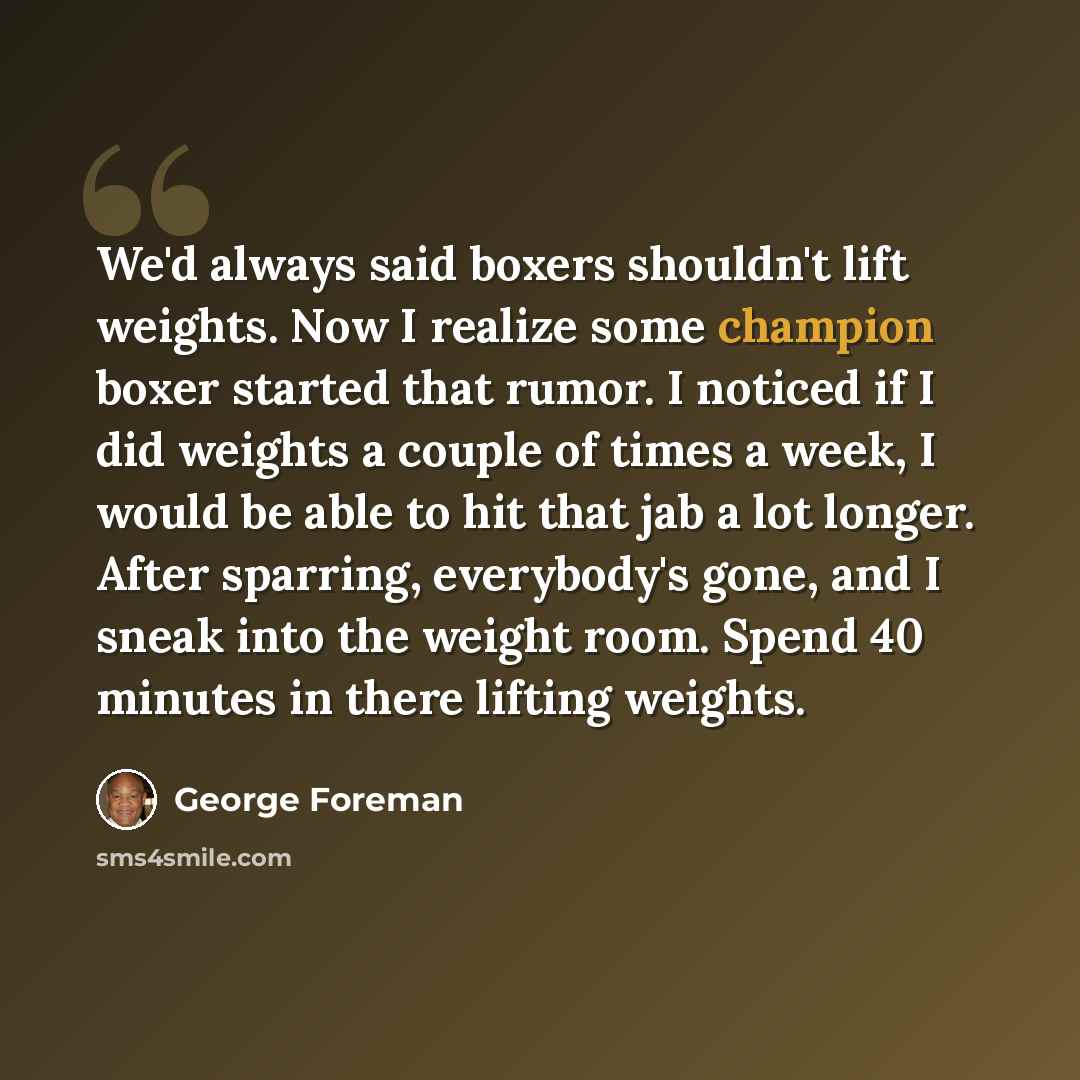 “We'd always said boxers shouldn't lift weights. Now I realize some champion boxer started that rumor. I noticed if I did weights a couple of times a week, I would be able to hit that jab a lot longer. After sparring, everybody's gone, and I sneak into the weight room. Spend 40 minutes in there…” quote by George Foreman