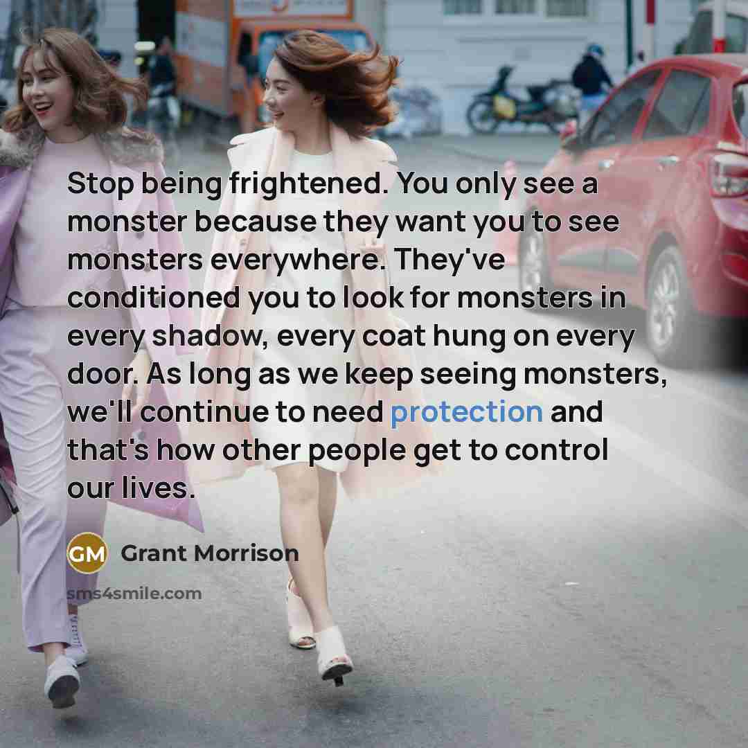 “Stop being frightened. You only see a monster because they want you to see monsters everywhere. They've conditioned you to look for monsters in every shadow, every coat hung on every door. As long as we keep seeing monsters, we'll continue to need protection and that's how other people get to…” quote by Grant Morrison