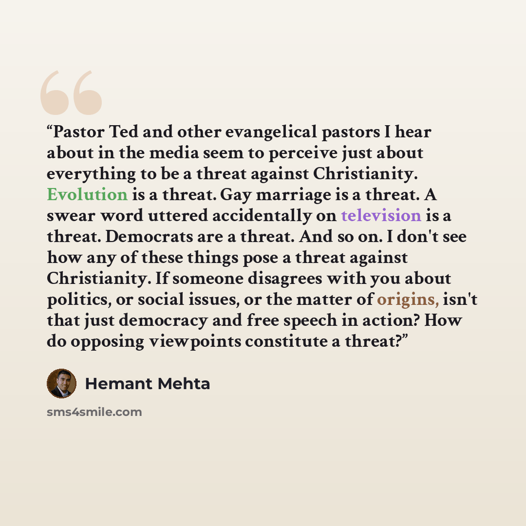“Pastor Ted and other evangelical pastors I hear about in the media seem to perceive just about everything to be a threat against Christianity. Evolution is a threat. Gay marriage is a threat. A swear word uttered accidentally on television is a threat. Democrats are a threat. And so on. I don't…” quote by Hemant Mehta