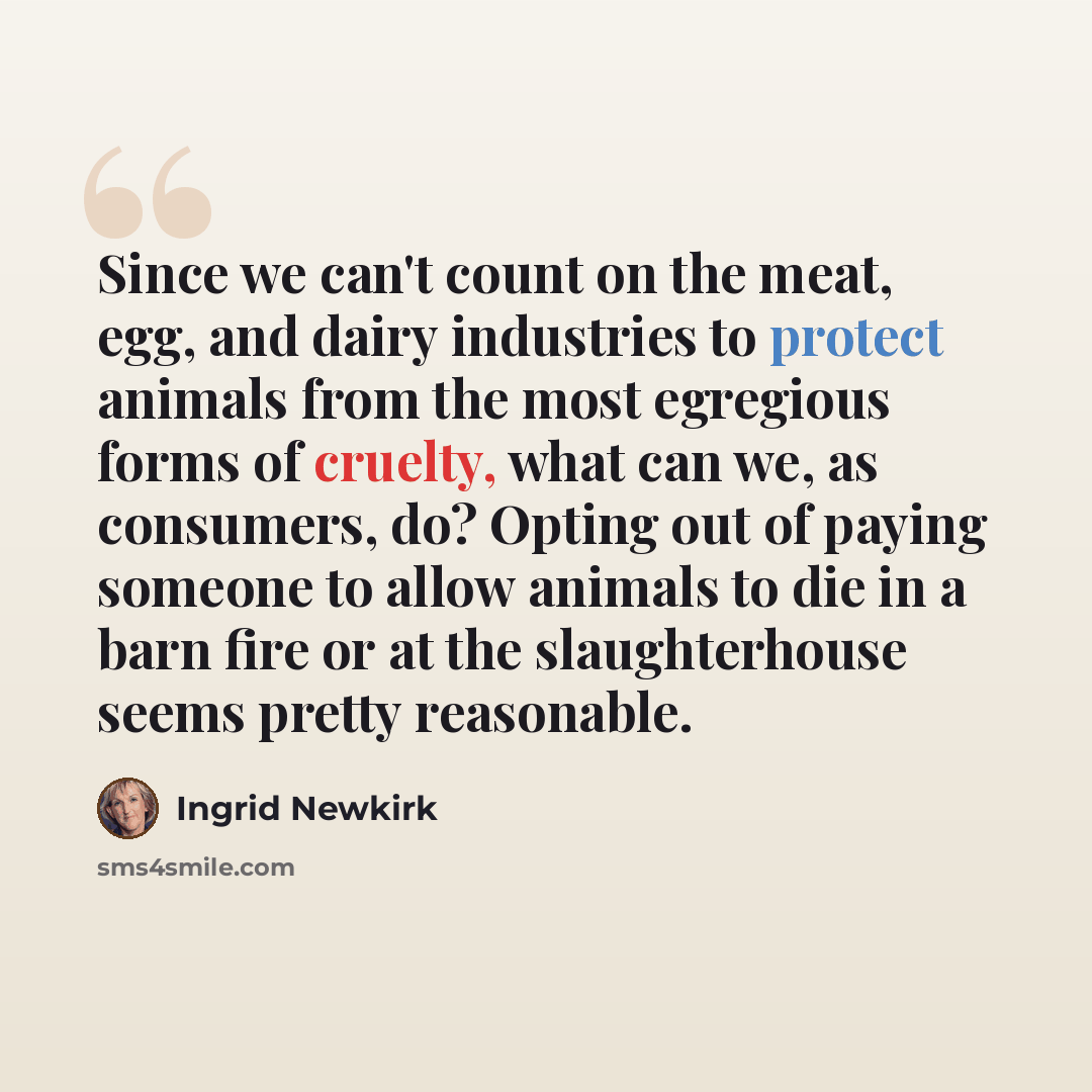 “Since we can't count on the meat, egg, and dairy industries to protect animals from the most egregious forms of cruelty, what can we, as consumers, do? Opting out of paying someone to allow animals to die in a barn fire or at the slaughterhouse seems pretty reasonable.” quote by Ingrid Newkirk