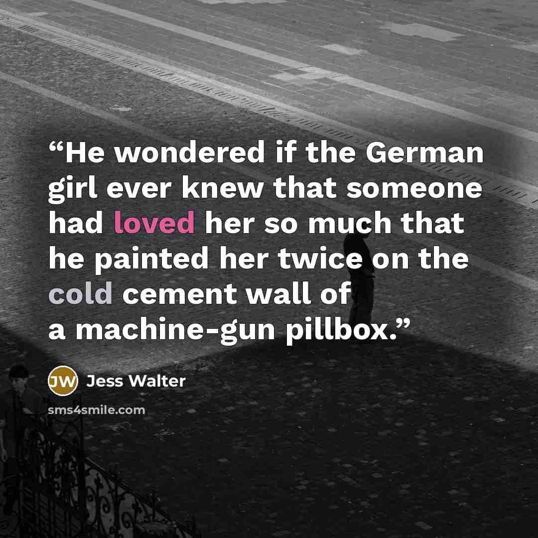 “He wondered if the German girl ever knew that someone had loved her so much that he painted her twice on the cold cement wall of a machine-gun pillbox.” quote by Jess Walter