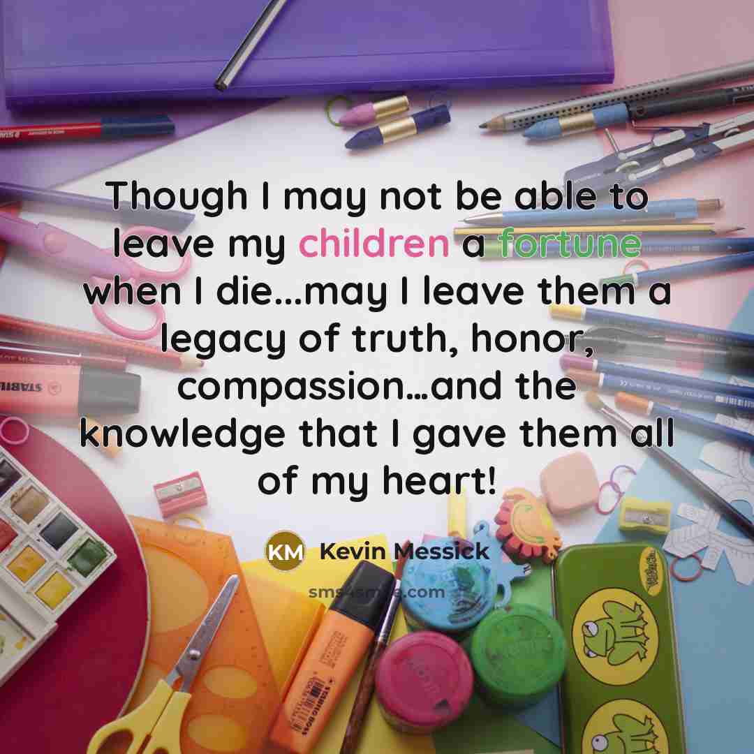 “Though I may not be able to leave my children a fortune when I die...may I leave them a legacy of truth, honor, compassion…and the knowledge that I gave them all of my heart!” quote by Kevin Messick