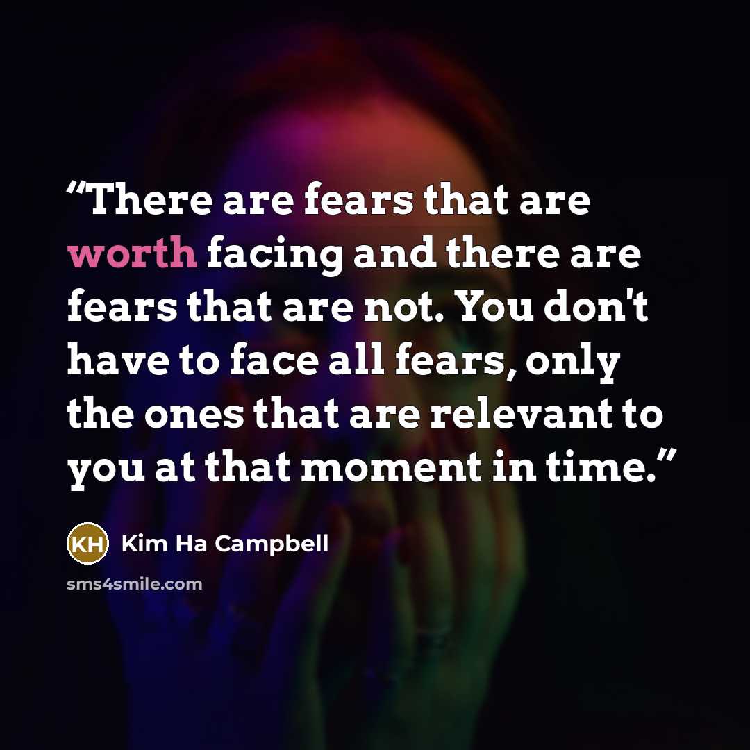 “There are fears that are worth facing and there are fears that are not. You don't have to face all fears, only the ones that are relevant to you at that moment in time.” quote by Kim Ha Campbell
