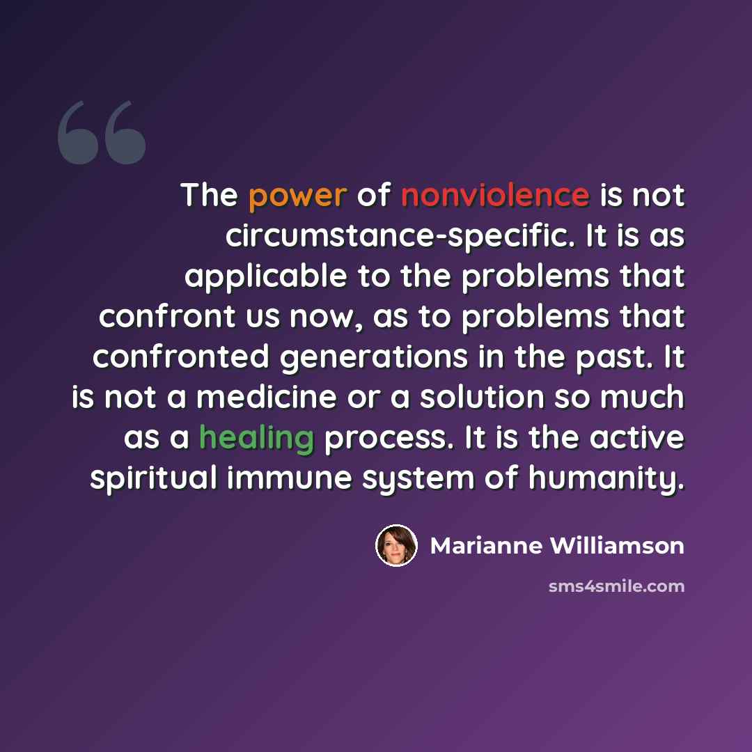 “The power of nonviolence is not circumstance-specific. It is as applicable to the problems that confront us now, as to problems that confronted generations in the past. It is not a medicine or a solution so much as a healing process. It is the active spiritual immune system of humanity.” quote by Marianne Williamson
