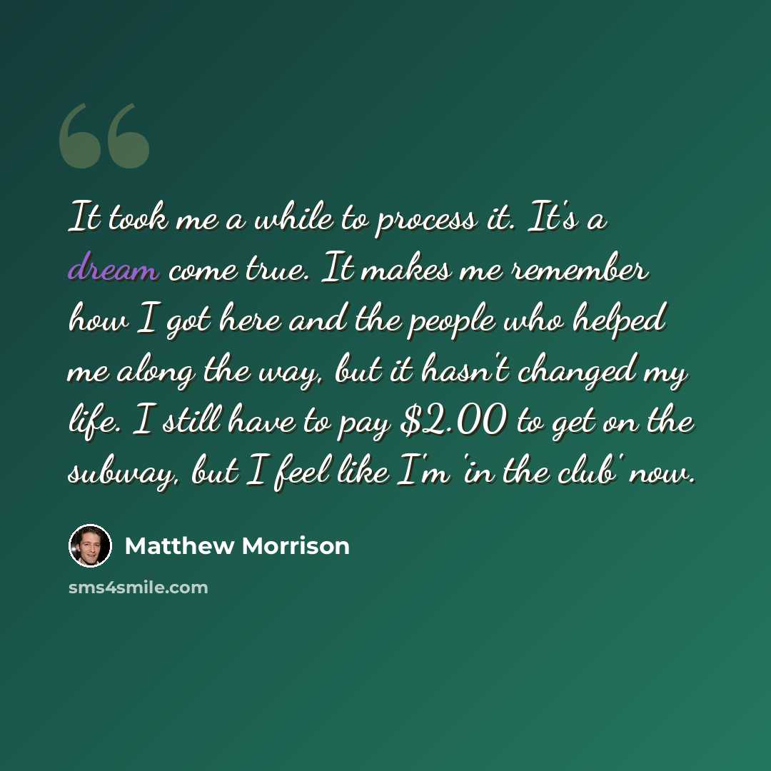 “It took me a while to process it. It's a dream come true. It makes me remember how I got here and the people who helped me along the way, but it hasn't changed my life. I still have to pay $2.00 to get on the subway, but I feel like I'm 'in the club' now.” quote by Matthew Morrison