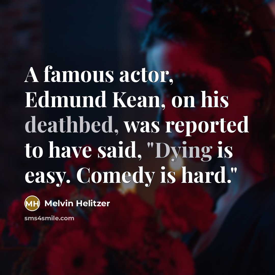 “A famous actor, Edmund Kean, on his deathbed, was reported to have said, "Dying is easy. Comedy is hard."” quote by Melvin Helitzer