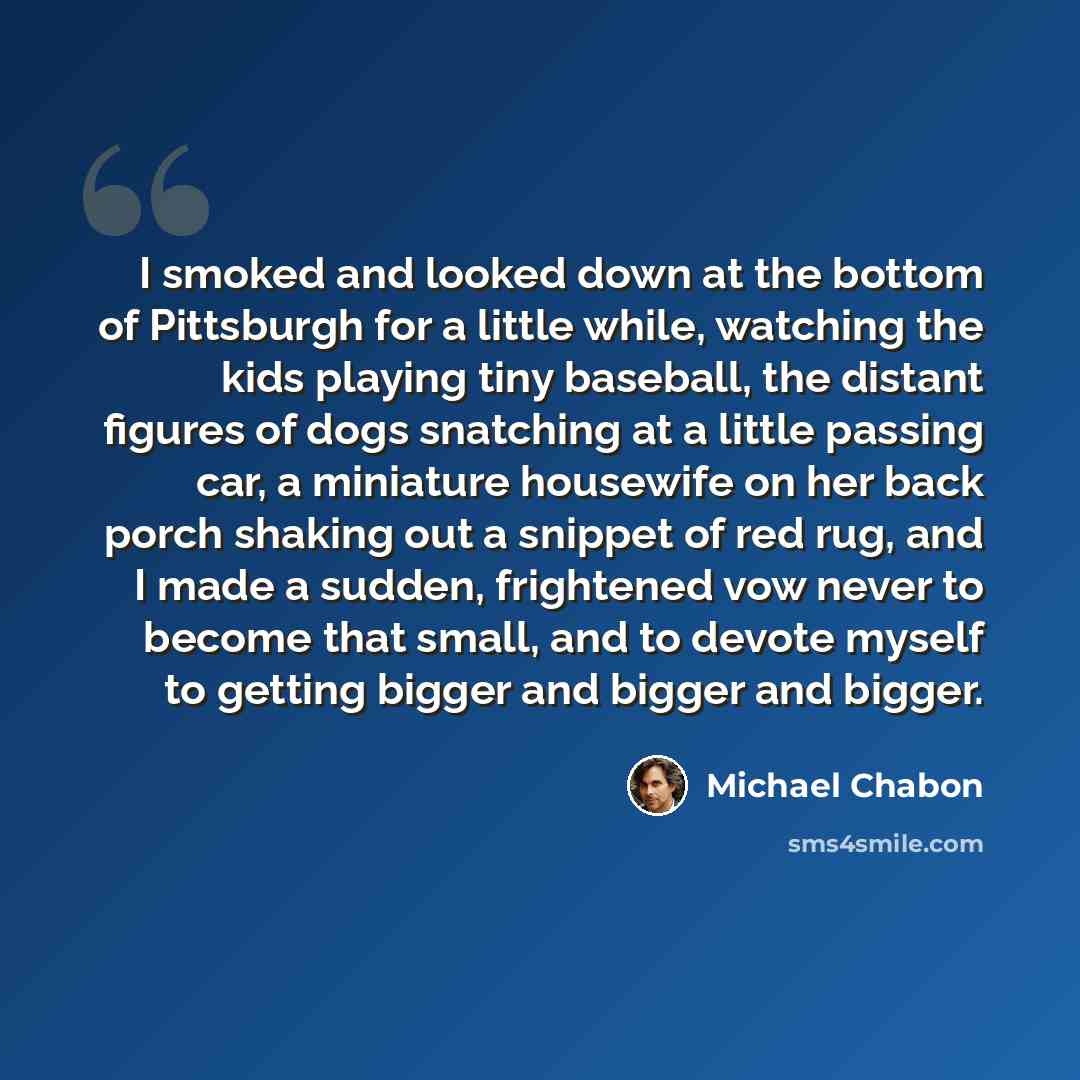 “I smoked and looked down at the bottom of Pittsburgh for a little while, watching the kids playing tiny baseball, the distant figures of dogs snatching at a little passing car, a miniature housewife on her back porch shaking out a snippet of red rug, and I made a sudden, frightened vow never to…” quote by Michael Chabon
