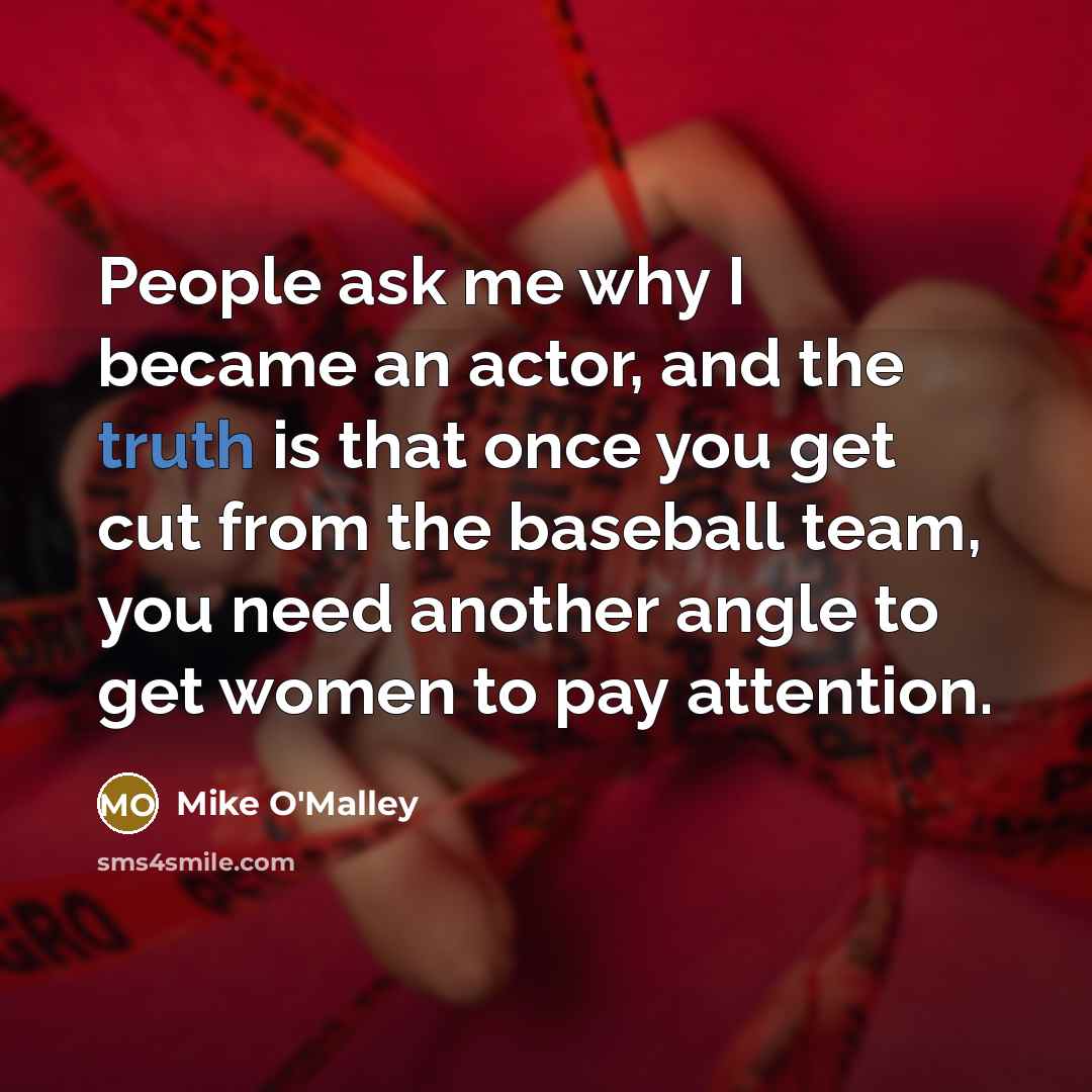 “People ask me why I became an actor, and the truth is that once you get cut from the baseball team, you need another angle to get women to pay attention.” quote by Mike O'Malley