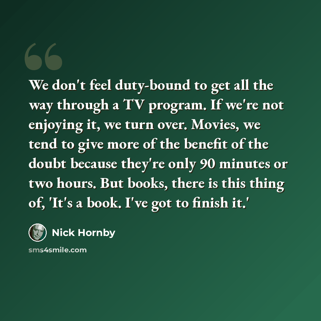 “We don't feel duty-bound to get all the way through a TV program. If we're not enjoying it, we turn over. Movies, we tend to give more of the benefit of the doubt because they're only 90 minutes or two hours. But books, there is this thing of, 'It's a book. I've got to finish it.'” quote by Nick Hornby