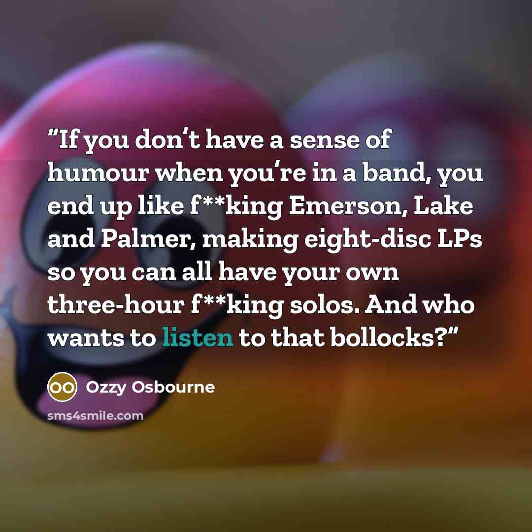 “If you don’t have a sense of humour when you’re in a band, you end up like f**king Emerson, Lake and Palmer, making eight-disc LPs so you can all have your own three-hour f**king solos. And who wants to listen to that bollocks?” quote by Ozzy Osbourne