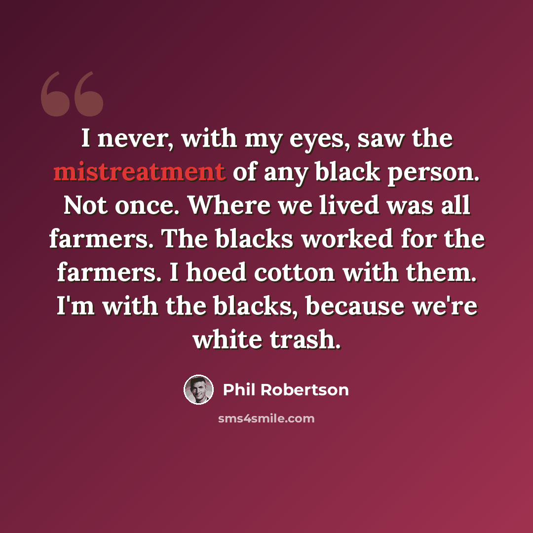 “I never, with my eyes, saw the mistreatment of any black person. Not once. Where we lived was all farmers. The blacks worked for the farmers. I hoed cotton with them. I'm with the blacks, because we're white trash.” quote by Phil Robertson
