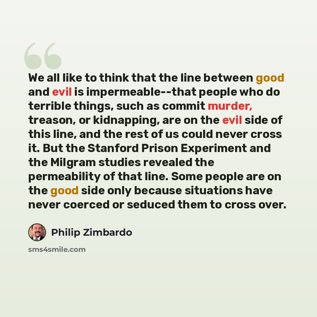 “We all like to think that the line between good and evil is impermeable--that people who do terrible things, such as commit murder, treason, or kidnapping, are on the evil side of this line, and the rest of us could never cross it. But the Stanford Prison Experiment and the Milgram studies…” quote by Philip Zimbardo
