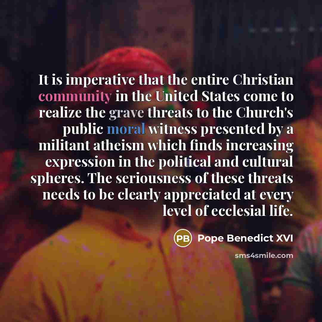 “It is imperative that the entire Christian community in the United States come to realize the grave threats to the Church's public moral witness presented by a militant atheism which finds increasing expression in the political and cultural spheres. The seriousness of these threats needs to be…” quote by Pope Benedict XVI