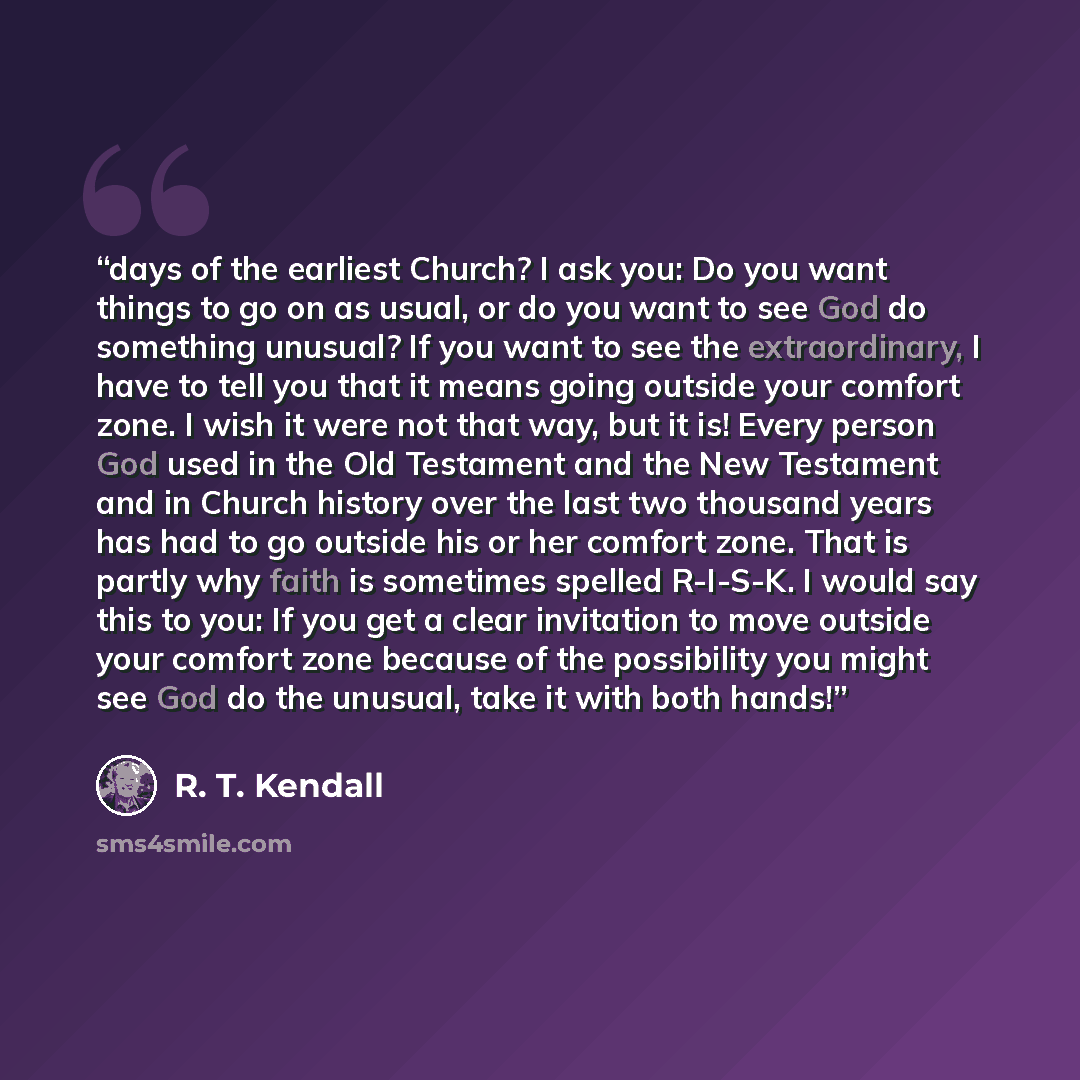 “days of the earliest Church? I ask you: Do you want things to go on as usual, or do you want to see God do something unusual? If you want to see the extraordinary, I have to tell you that it means going outside your comfort zone. I wish it were not that way, but it is! Every person God used in the…” quote by R. T. Kendall