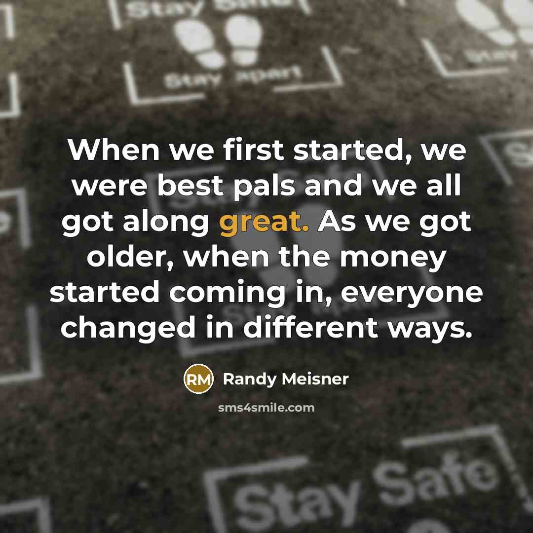 “When we first started, we were best pals and we all got along great. As we got older, when the money started coming in, everyone changed in different ways.” quote by Randy Meisner