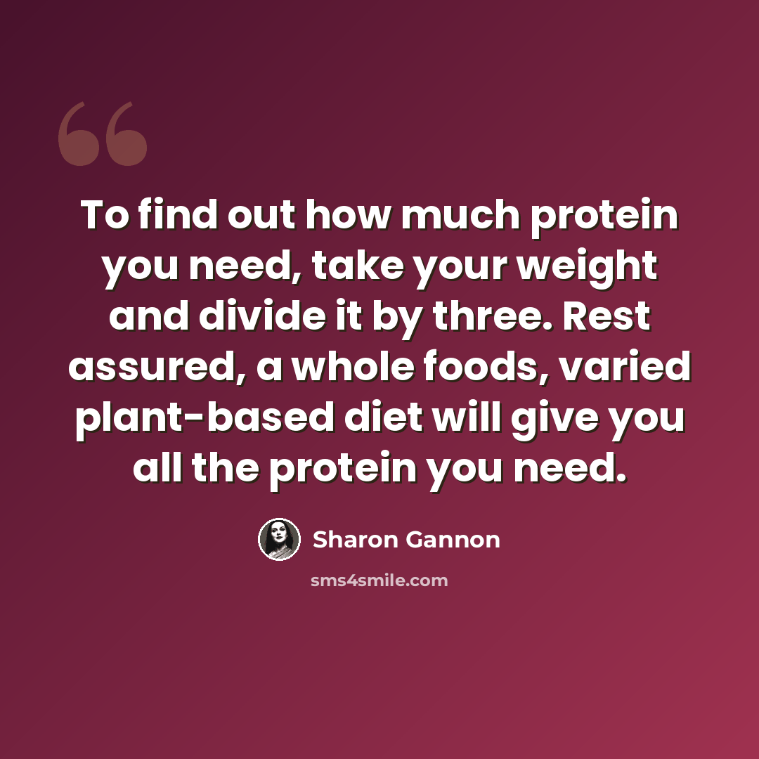 “To find out how much protein you need, take your weight and divide it by three. Rest assured, a whole foods, varied plant-based diet will give you all the protein you need.” quote by Sharon Gannon