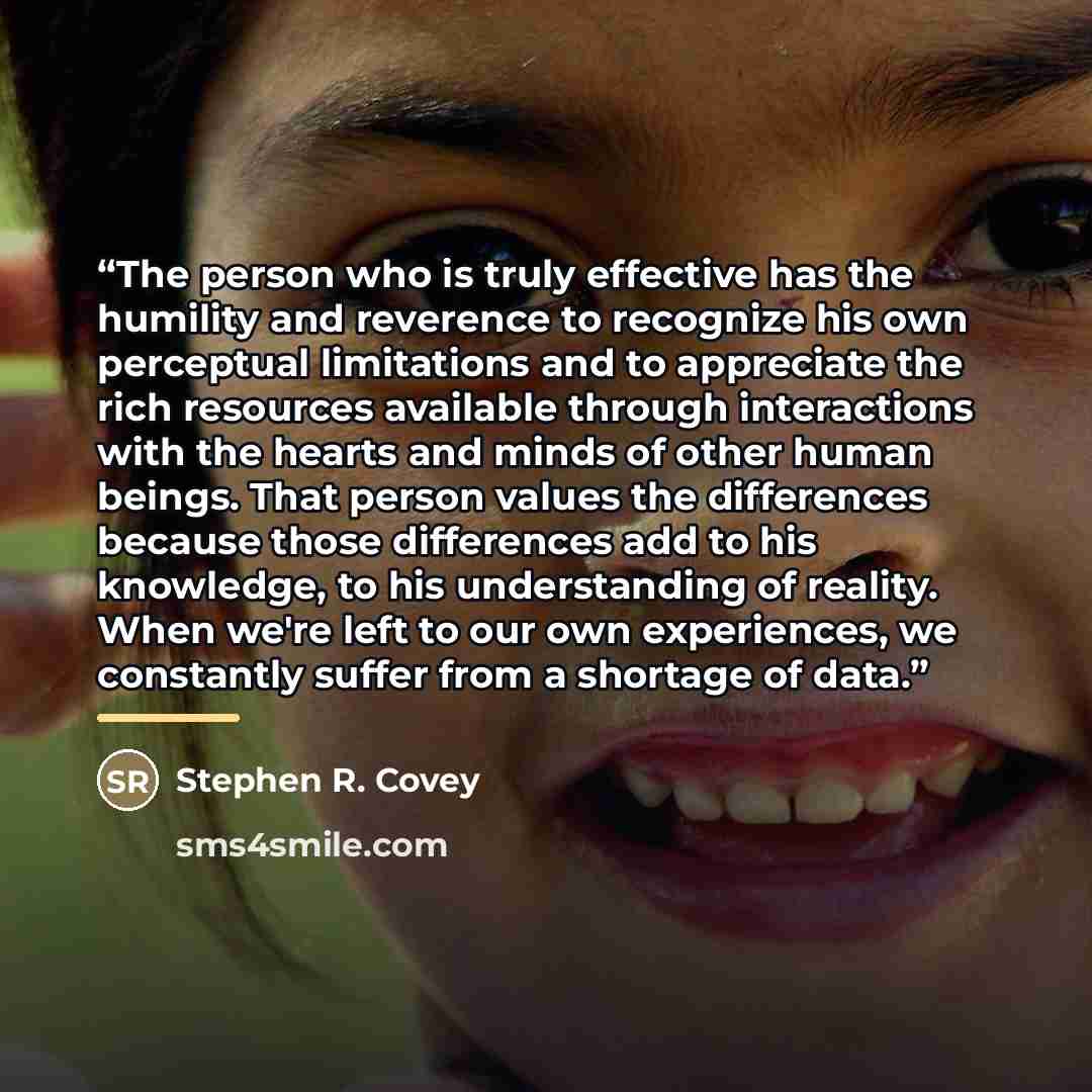 “The person who is truly effective has the humility and reverence to recognize his own perceptual limitations and to appreciate the rich resources available through interactions with the hearts and minds of other human beings. That person values the differences because those differences add to his…” quote by Stephen R. Covey