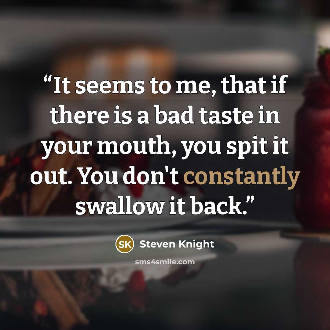 “It seems to me, that if there is a bad taste in your mouth, you spit it out. You don't constantly swallow it back.” quote by Steven Knight