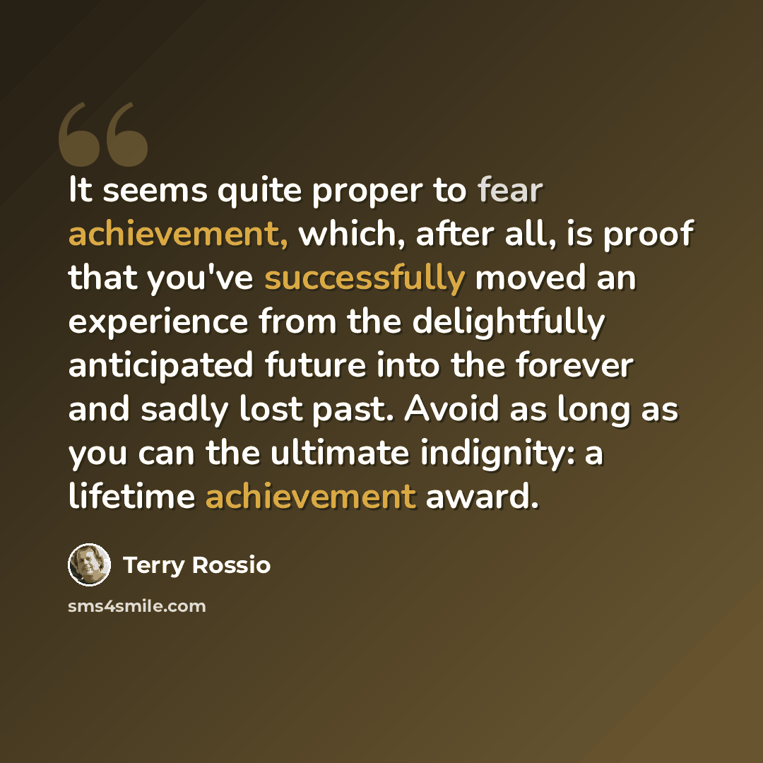 “It seems quite proper to fear achievement, which, after all, is proof that you've successfully moved an experience from the delightfully anticipated future into the forever and sadly lost past. Avoid as long as you can the ultimate indignity: a lifetime achievement award.” quote by Terry Rossio
