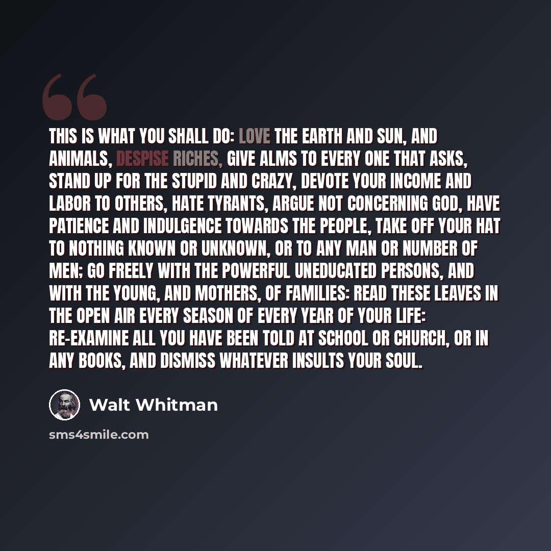 “This is what you shall do: love the earth and sun, and animals, despise riches, give alms to every one that asks, stand up for the stupid and crazy, devote your income and labor to others, hate tyrants, argue not concerning God, have patience and indulgence towards the people, take off your hat to…” quote by Walt Whitman