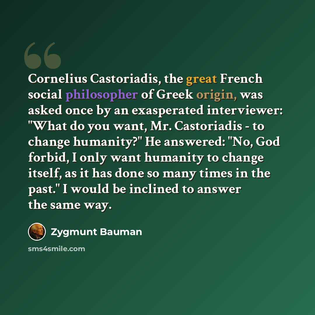 “Cornelius Castoriadis, the great French social philosopher of Greek origin, was asked once by an exasperated interviewer: "What do you want, Mr. Castoriadis - to change humanity?" He answered: "No, God forbid, I only want humanity to change itself, as it has done so many times in the past." I…” quote by Zygmunt Bauman
