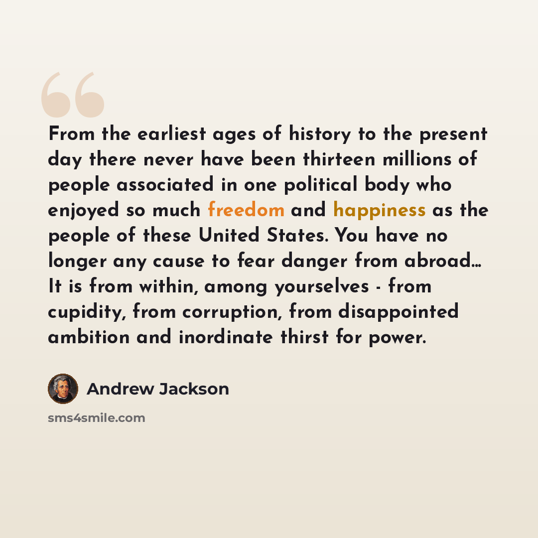 “From the earliest ages of history to the present day there never have been thirteen millions of people associated in one political body who enjoyed so much freedom and happiness as the people of these United States. You have no longer any cause to fear danger from abroad... It is from within…” quote by Andrew Jackson