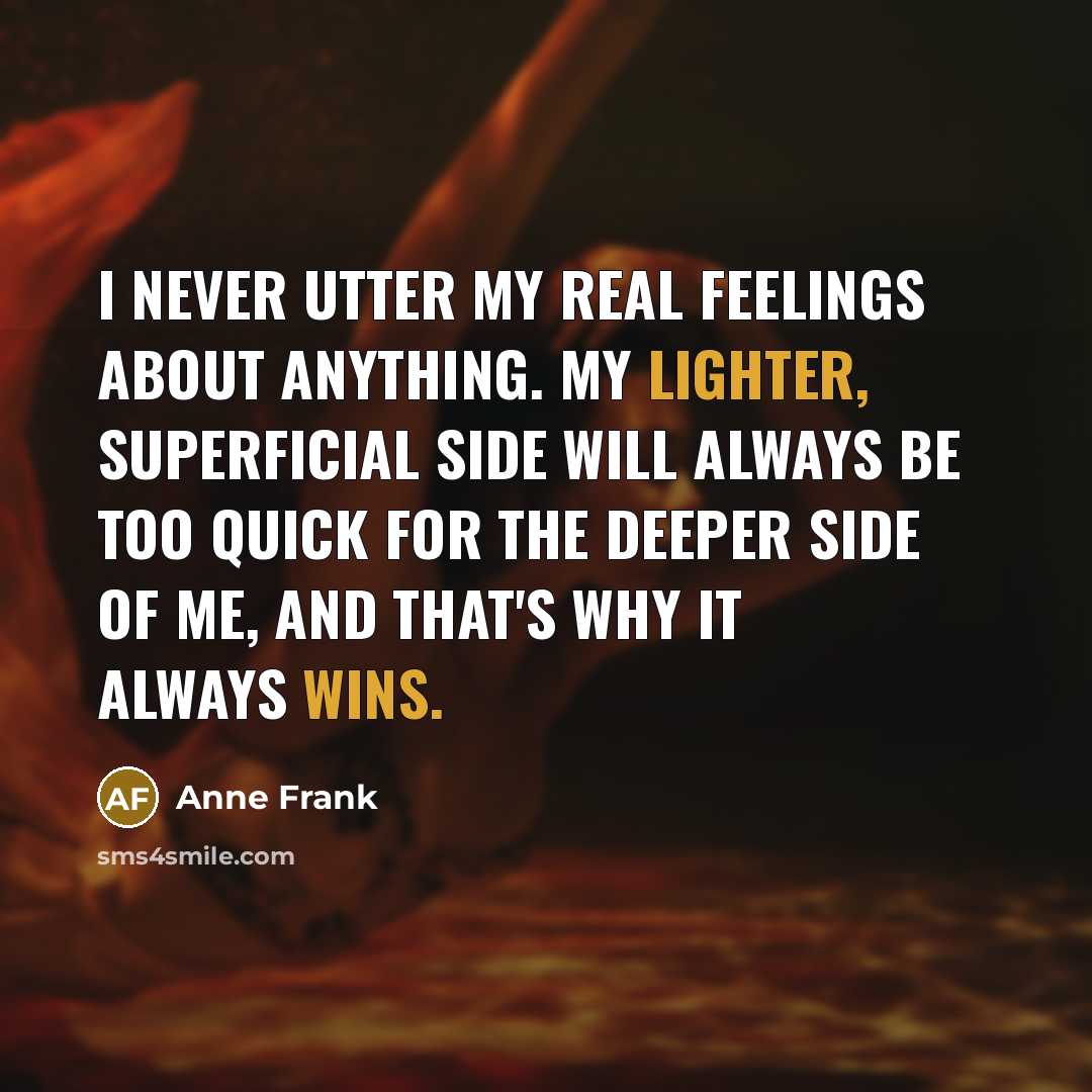“I never utter my real feelings about anything. My lighter, superficial side will always be too quick for the deeper side of me, and that's why it always wins.” quote by Anne Frank