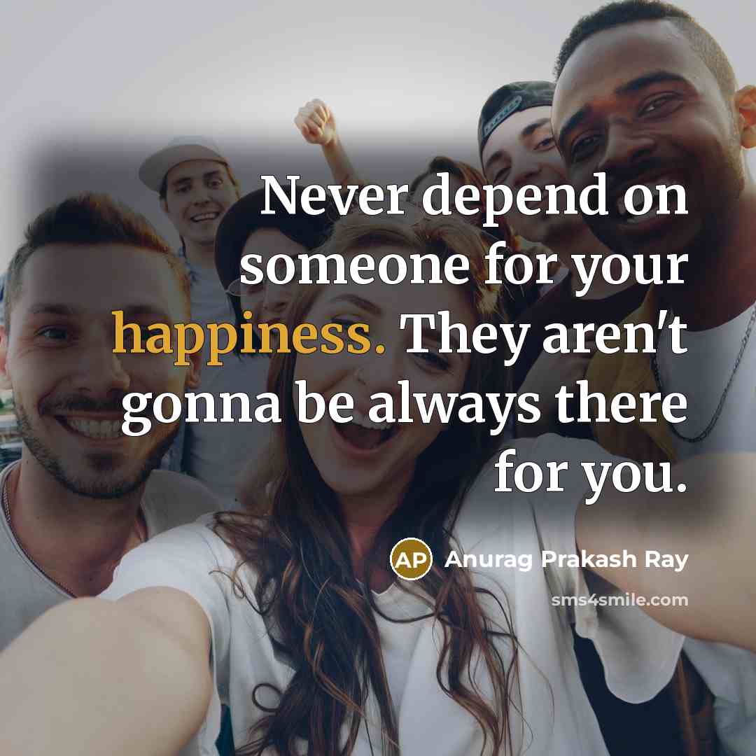 “Never depend on someone for your happiness. They aren't gonna be always there for you.” quote by Anurag Prakash Ray