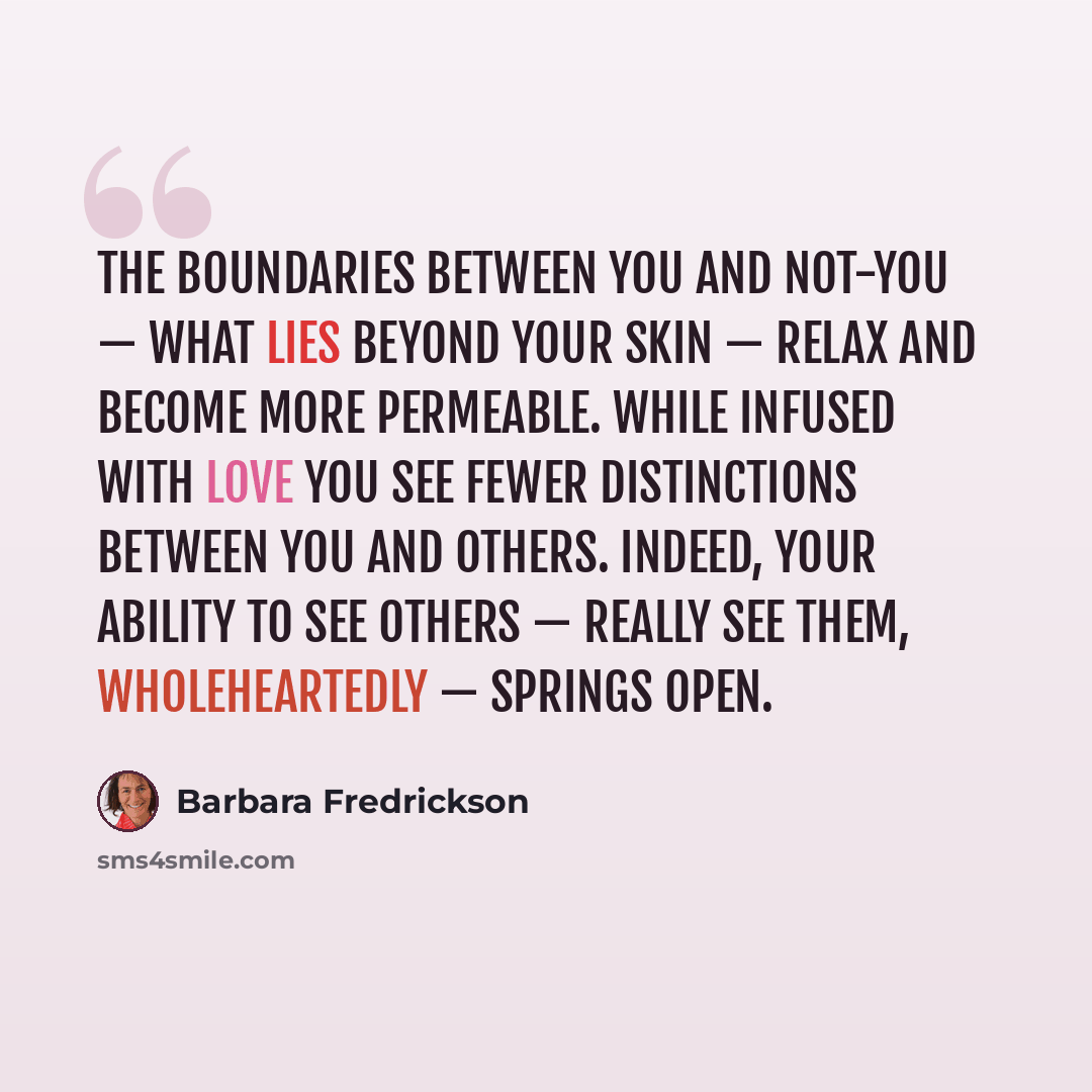 “The boundaries between you and not-you — what lies beyond your skin — relax and become more permeable. While infused with love you see fewer distinctions between you and others. Indeed, your ability to see others — really see them, wholeheartedly — springs open.” quote by Barbara Fredrickson
