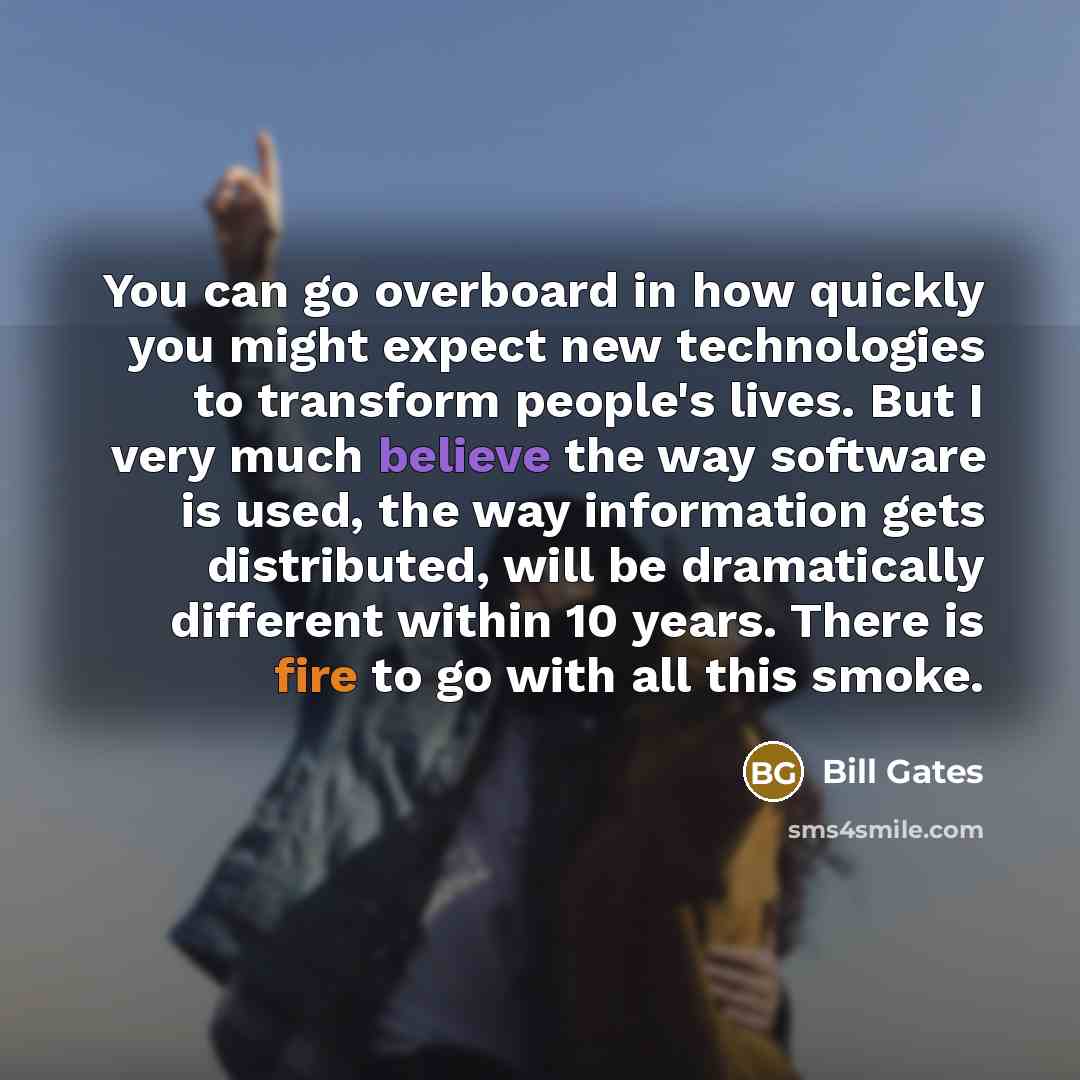 “You can go overboard in how quickly you might expect new technologies to transform people's lives. But I very much believe the way software is used, the way information gets distributed, will be dramatically different within 10 years. There is fire to go with all this smoke.” quote by Bill Gates