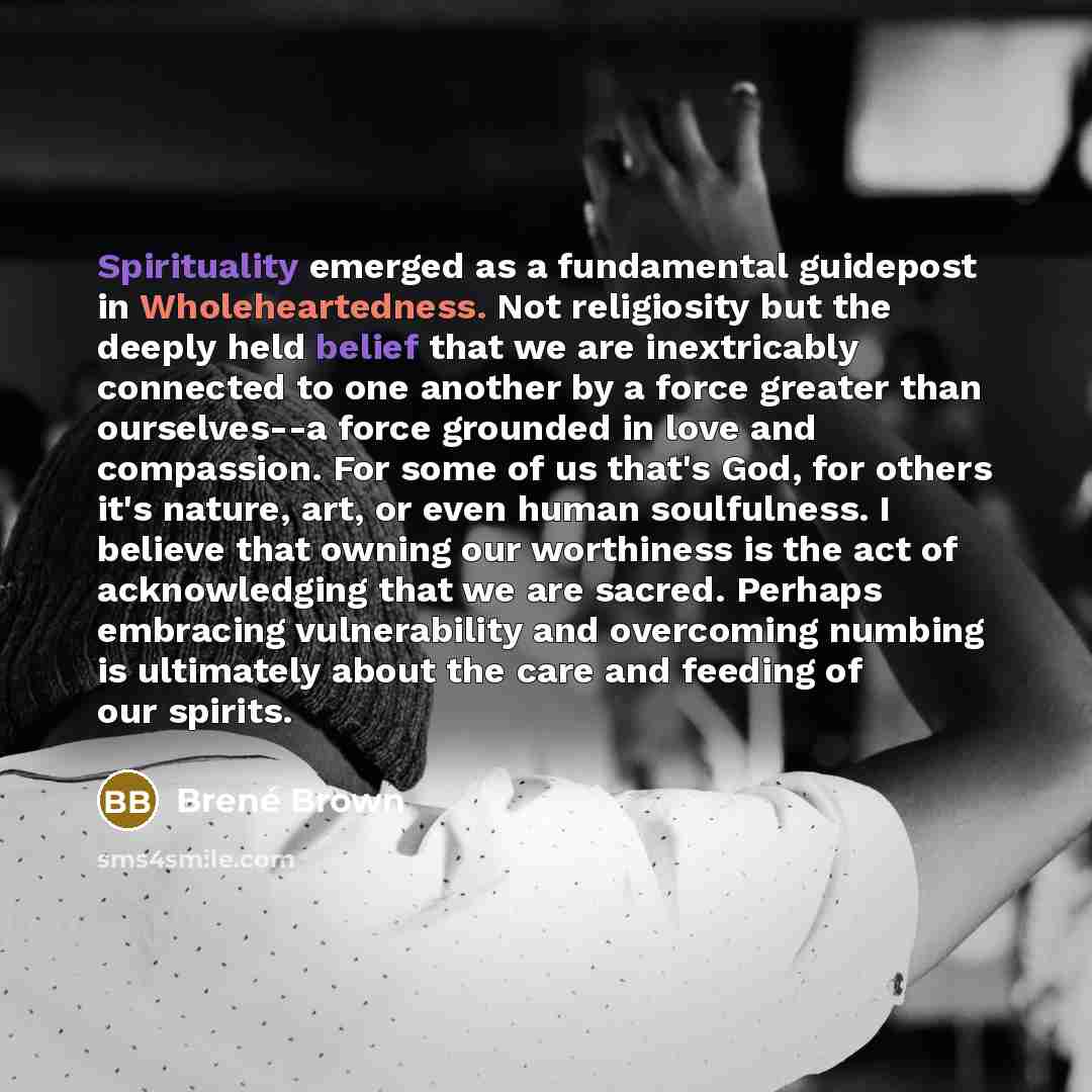 “Spirituality emerged as a fundamental guidepost in Wholeheartedness. Not religiosity but the deeply held belief that we are inextricably connected to one another by a force greater than ourselves--a force grounded in love and compassion. For some of us that's God, for others it's nature, art, or…” quote by Brené Brown