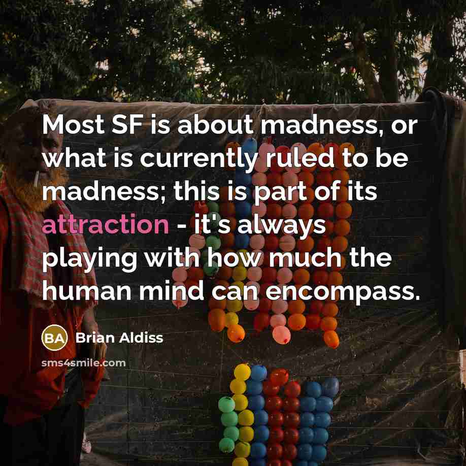 “Most SF is about madness, or what is currently ruled to be madness; this is part of its attraction - it's always playing with how much the human mind can encompass.” quote by Brian Aldiss