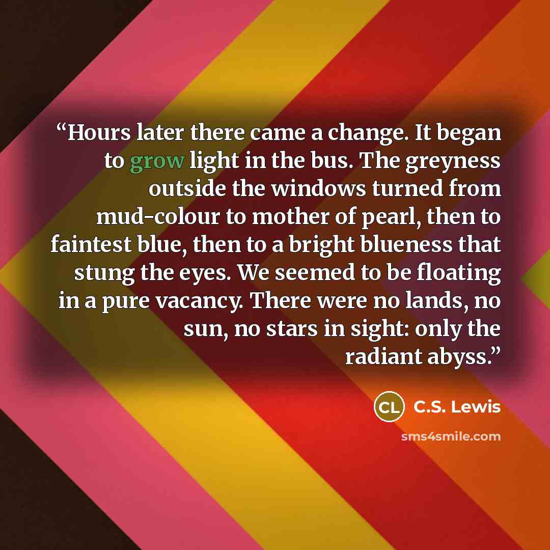 “Hours later there came a change. It began to grow light in the bus. The greyness outside the windows turned from mud-colour to mother of pearl, then to faintest blue, then to a bright blueness that stung the eyes. We seemed to be floating in a pure vacancy. There were no lands, no sun, no stars in…” quote by C.S. Lewis