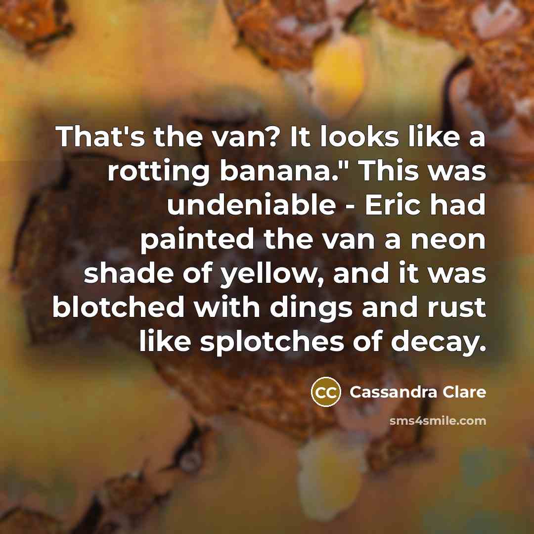 “That's the van? It looks like a rotting banana." This was undeniable - Eric had painted the van a neon shade of yellow, and it was blotched with dings and rust like splotches of decay.” quote by Cassandra Clare