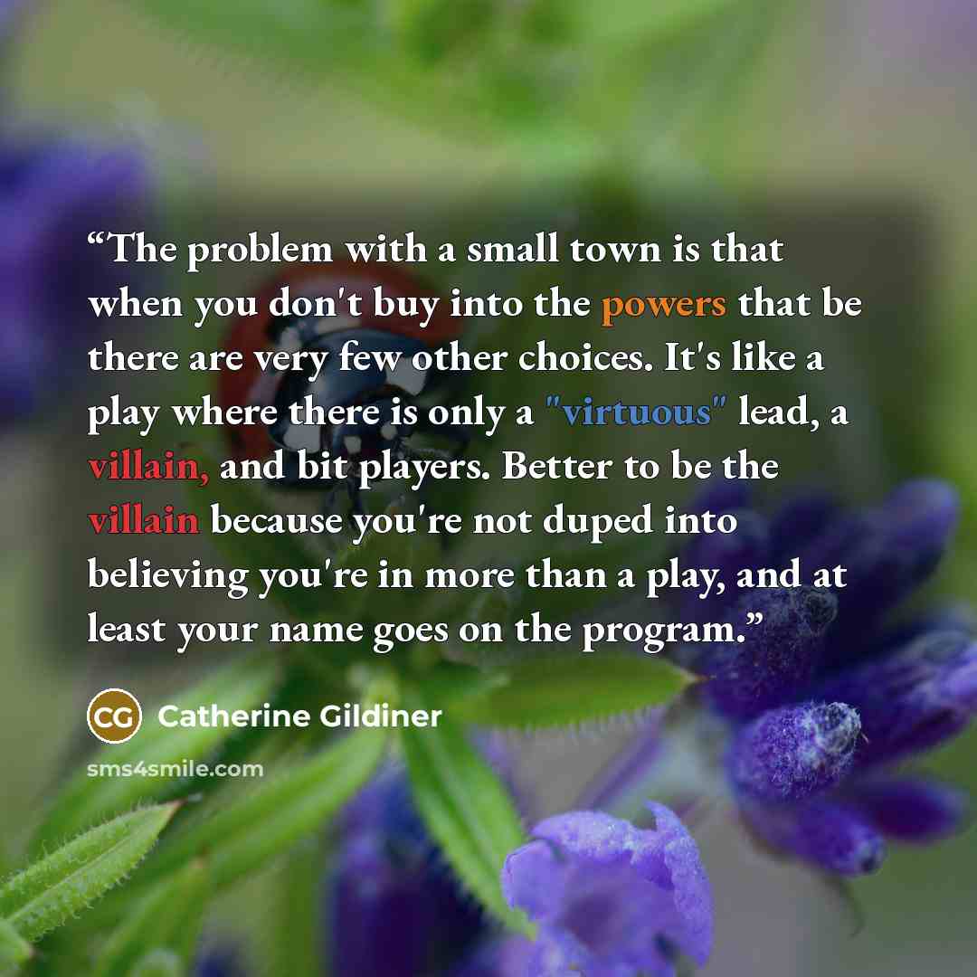 “The problem with a small town is that when you don't buy into the powers that be there are very few other choices. It's like a play where there is only a "virtuous" lead, a villain, and bit players. Better to be the villain because you're not duped into believing you're in more than a play, and at…” quote by Catherine Gildiner