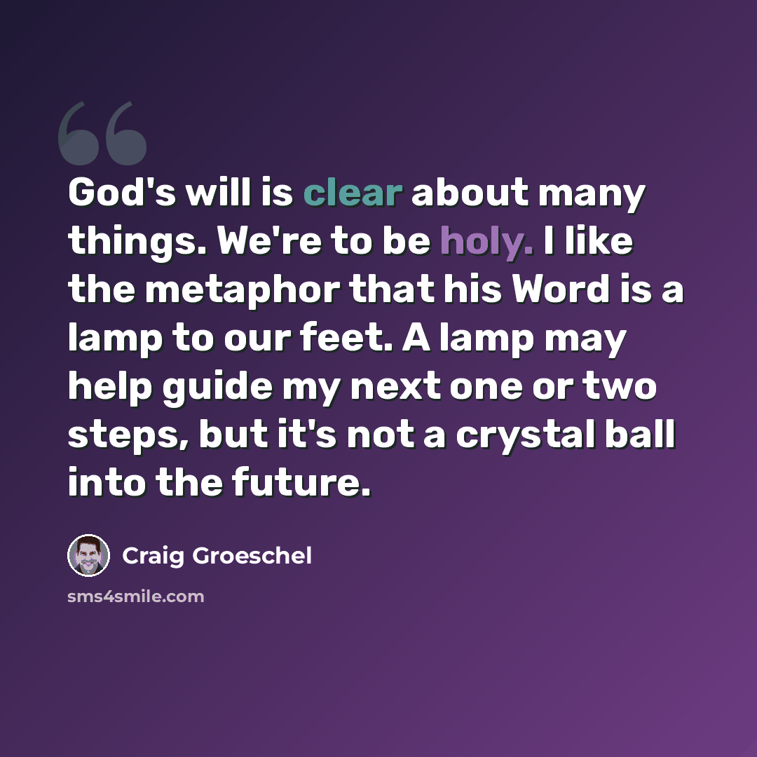 “God's will is clear about many things. We're to be holy. I like the metaphor that his Word is a lamp to our feet. A lamp may help guide my next one or two steps, but it's not a crystal ball into the future.” quote by Craig Groeschel