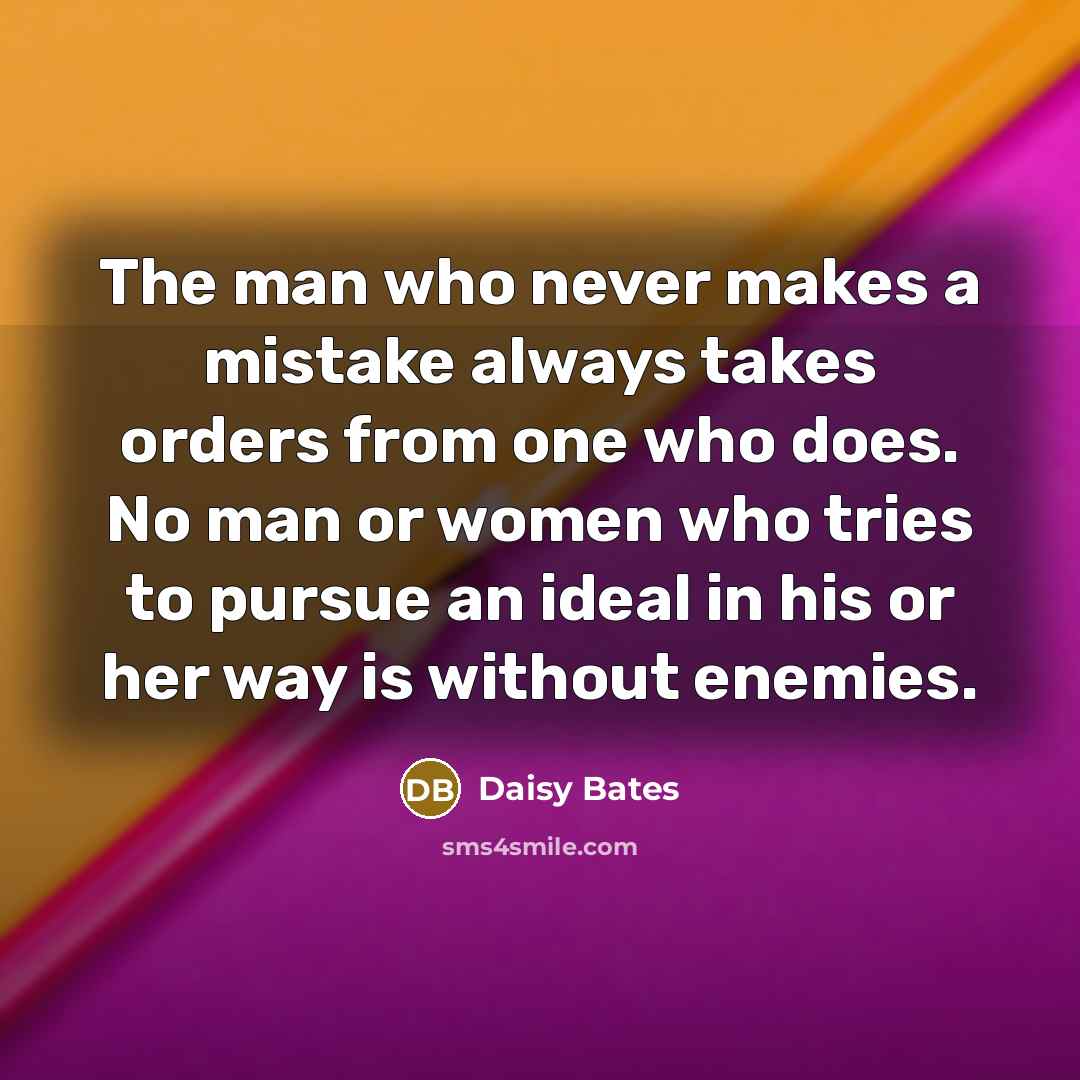 “The man who never makes a mistake always takes orders from one who does. No man or women who tries to pursue an ideal in his or her way is without enemies.” quote by Daisy Bates