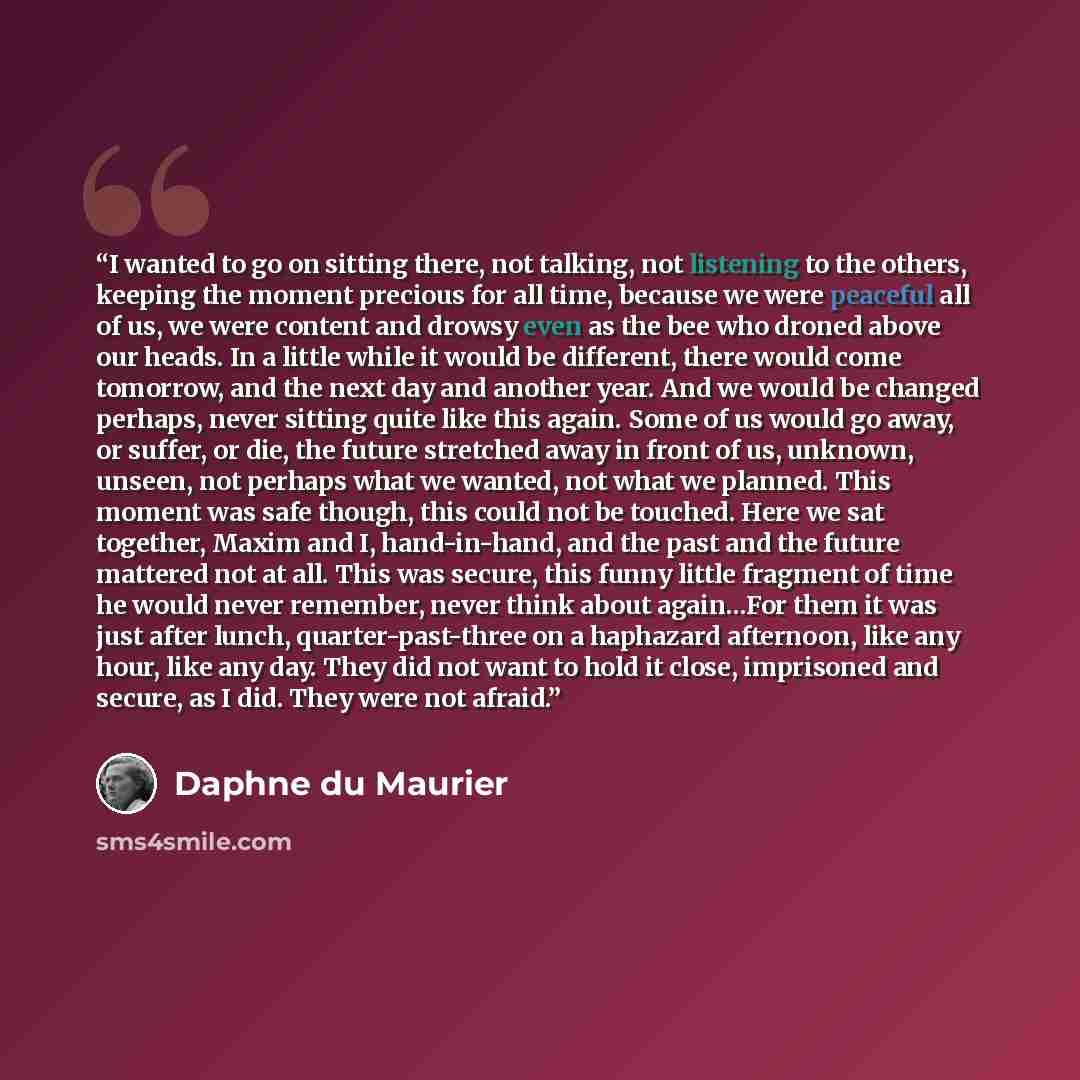 “I wanted to go on sitting there, not talking, not listening to the others, keeping the moment precious for all time, because we were peaceful all of us, we were content and drowsy even as the bee who droned above our heads. In a little while it would be different, there would come tomorrow, and…” quote by Daphne du Maurier